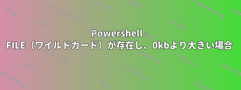 Powershell - FILE（ワイルドカード）が存在し、0kbより大きい場合