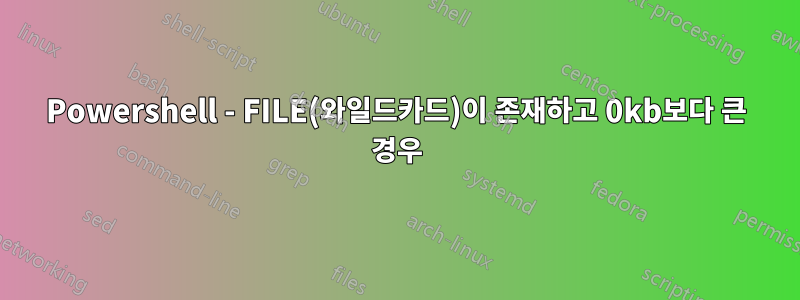 Powershell - FILE(와일드카드)이 존재하고 0kb보다 큰 경우