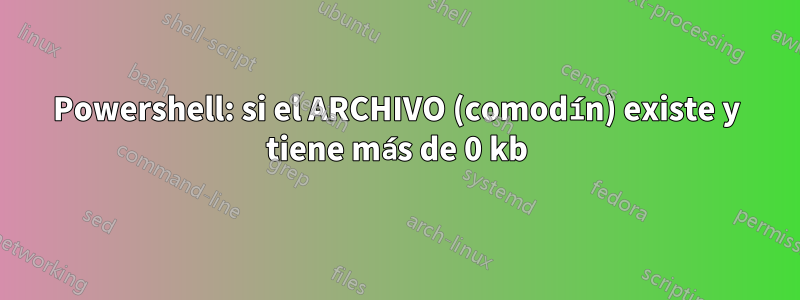 Powershell: si el ARCHIVO (comodín) existe y tiene más de 0 kb