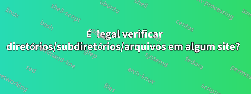 É legal verificar diretórios/subdiretórios/arquivos em algum site? 