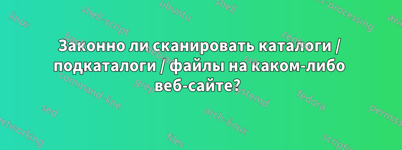 Законно ли сканировать каталоги / подкаталоги / файлы на каком-либо веб-сайте?