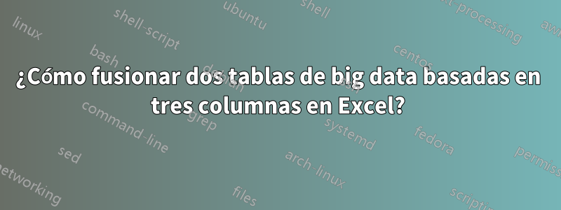 ¿Cómo fusionar dos tablas de big data basadas en tres columnas en Excel?