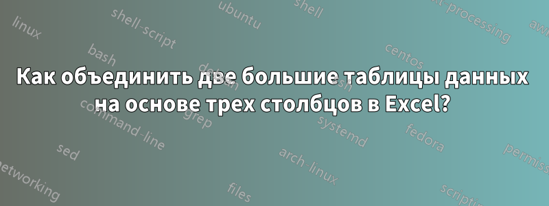 Как объединить две большие таблицы данных на основе трех столбцов в Excel?
