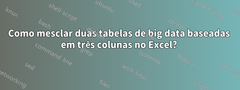 Como mesclar duas tabelas de big data baseadas em três colunas no Excel?