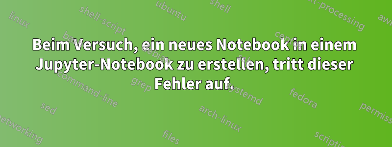 Beim Versuch, ein neues Notebook in einem Jupyter-Notebook zu erstellen, tritt dieser Fehler auf.