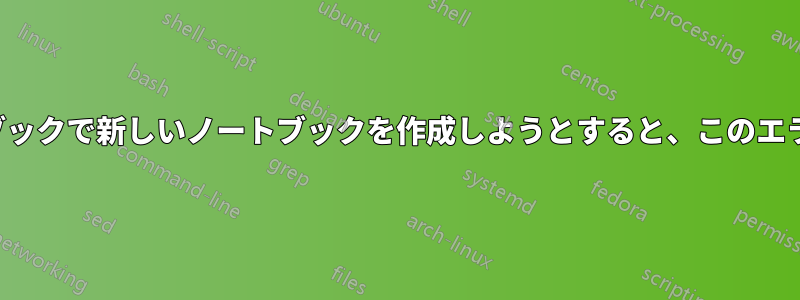 Jupyterノートブックで新しいノートブックを作成しようとすると、このエラーが発生します