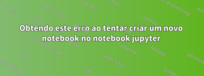 Obtendo este erro ao tentar criar um novo notebook no notebook jupyter