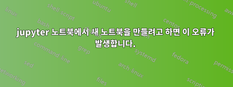 jupyter 노트북에서 새 노트북을 만들려고 하면 이 오류가 발생합니다.