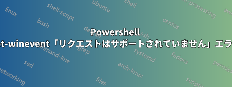 Powershell Get-winevent「リクエストはサポートされていません」エラー