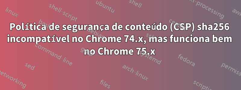 Política de segurança de conteúdo (CSP) sha256 incompatível no Chrome 74.x, mas funciona bem no Chrome 75.x