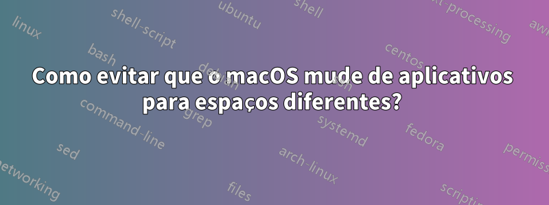 Como evitar que o macOS mude de aplicativos para espaços diferentes?