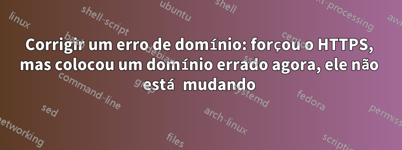 Corrigir um erro de domínio: forçou o HTTPS, mas colocou um domínio errado agora, ele não está mudando