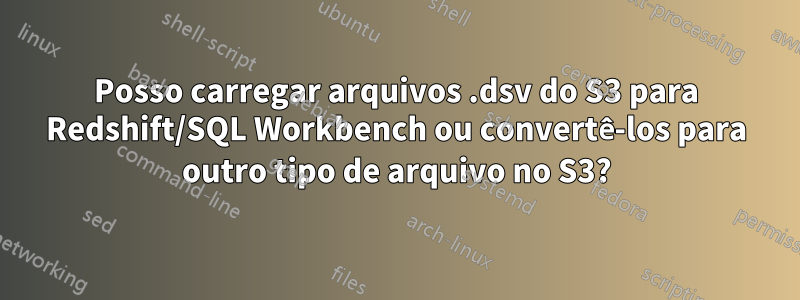 Posso carregar arquivos .dsv do S3 para Redshift/SQL Workbench ou convertê-los para outro tipo de arquivo no S3?