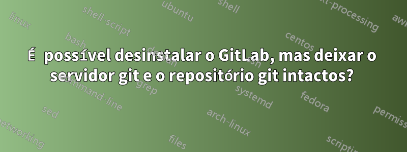 É possível desinstalar o GitLab, mas deixar o servidor git e o repositório git intactos?