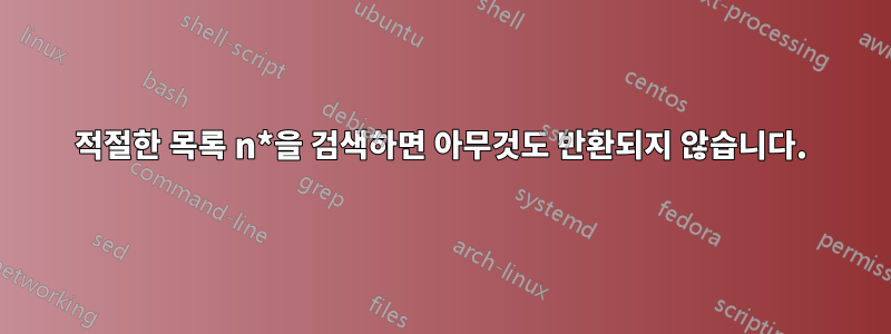 적절한 목록 n*을 검색하면 아무것도 반환되지 않습니다.