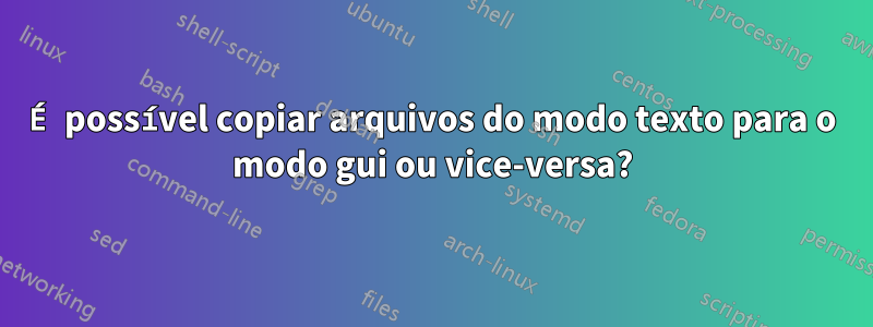 É possível copiar arquivos do modo texto para o modo gui ou vice-versa?
