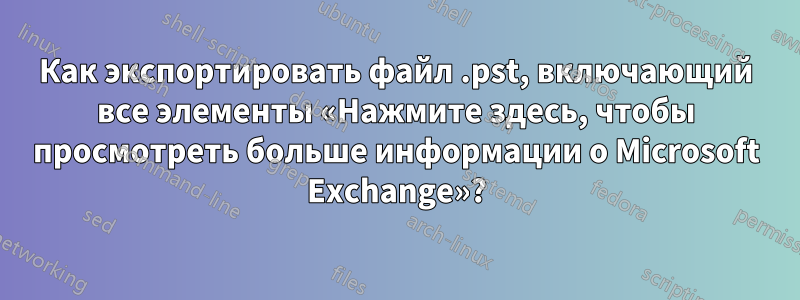 Как экспортировать файл .pst, включающий все элементы «Нажмите здесь, чтобы просмотреть больше информации о Microsoft Exchange»?