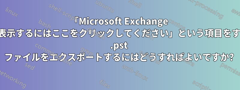 「Microsoft Exchange の詳細を表示するにはここをクリックしてください」という項目をすべて含む .pst ファイルをエクスポートするにはどうすればよいですか?