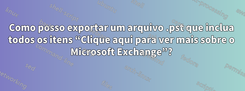 Como posso exportar um arquivo .pst que inclua todos os itens “Clique aqui para ver mais sobre o Microsoft Exchange”?