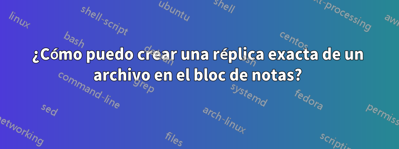 ¿Cómo puedo crear una réplica exacta de un archivo en el bloc de notas?