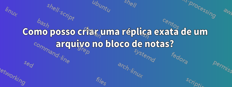 Como posso criar uma réplica exata de um arquivo no bloco de notas?