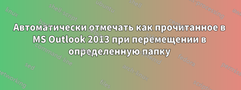 Автоматически отмечать как прочитанное в MS Outlook 2013 при перемещении в определенную папку