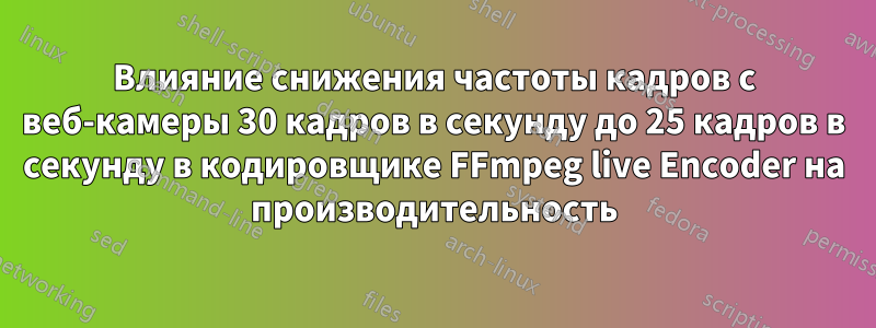 Влияние снижения частоты кадров с веб-камеры 30 кадров в секунду до 25 кадров в секунду в кодировщике FFmpeg live Encoder на производительность