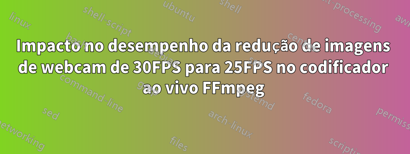 Impacto no desempenho da redução de imagens de webcam de 30FPS para 25FPS no codificador ao vivo FFmpeg