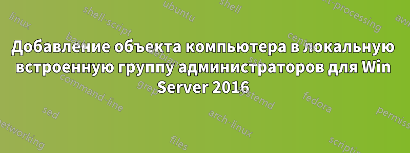 Добавление объекта компьютера в локальную встроенную группу администраторов для Win Server 2016