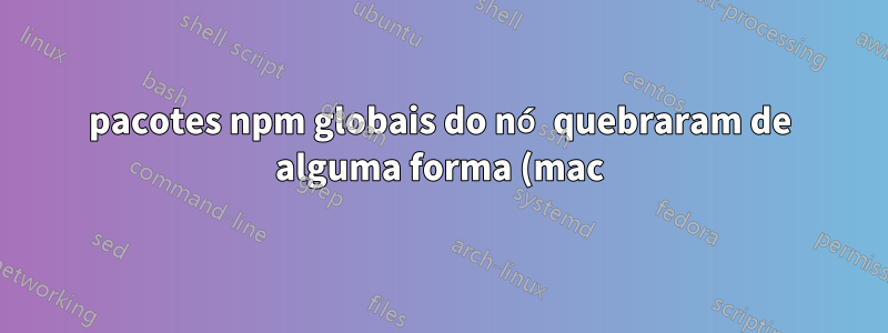 pacotes npm globais do nó quebraram de alguma forma (mac)