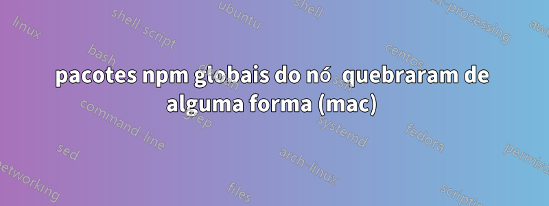 pacotes npm globais do nó quebraram de alguma forma (mac)