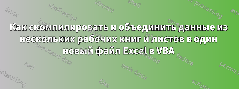 Как скомпилировать и объединить данные из нескольких рабочих книг и листов в один новый файл Excel в VBA