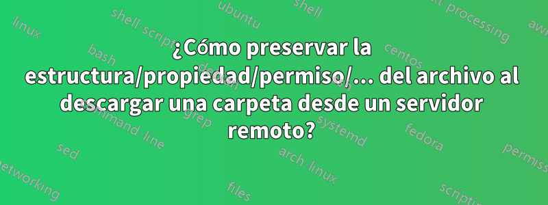 ¿Cómo preservar la estructura/propiedad/permiso/... del archivo al descargar una carpeta desde un servidor remoto?