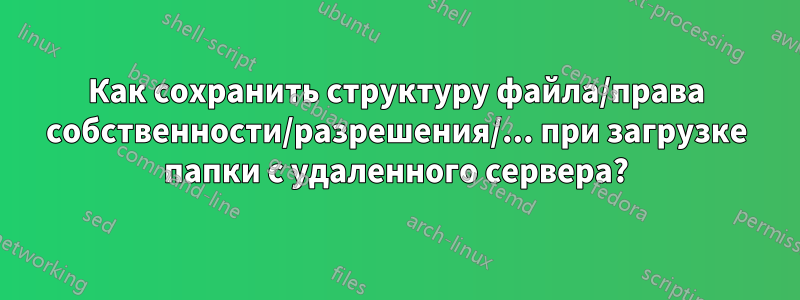 Как сохранить структуру файла/права собственности/разрешения/... при загрузке папки с удаленного сервера?