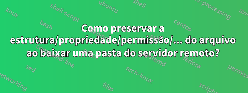 Como preservar a estrutura/propriedade/permissão/... do arquivo ao baixar uma pasta do servidor remoto?