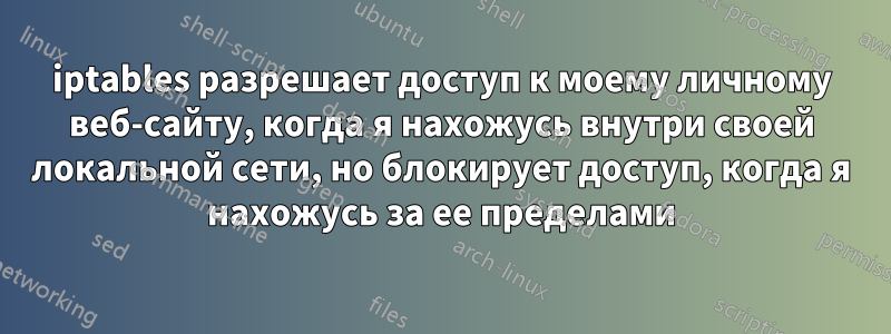 iptables разрешает доступ к моему личному веб-сайту, когда я нахожусь внутри своей локальной сети, но блокирует доступ, когда я нахожусь за ее пределами