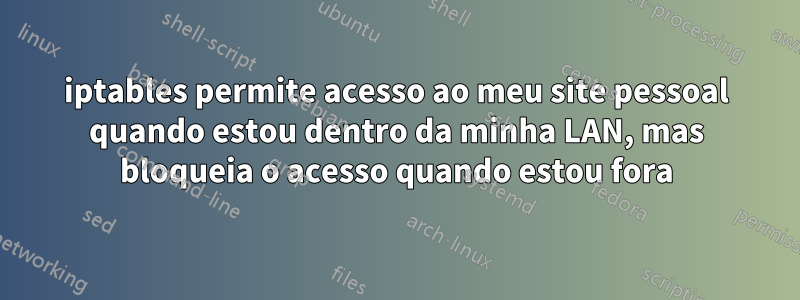 iptables permite acesso ao meu site pessoal quando estou dentro da minha LAN, mas bloqueia o acesso quando estou fora