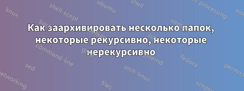 Как заархивировать несколько папок, некоторые рекурсивно, некоторые нерекурсивно