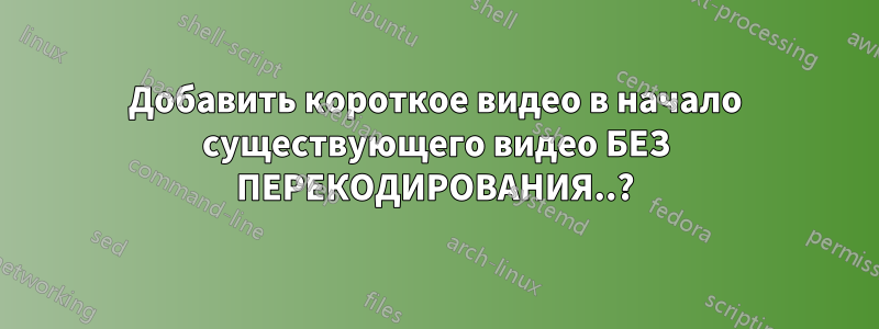 Добавить короткое видео в начало существующего видео БЕЗ ПЕРЕКОДИРОВАНИЯ..?