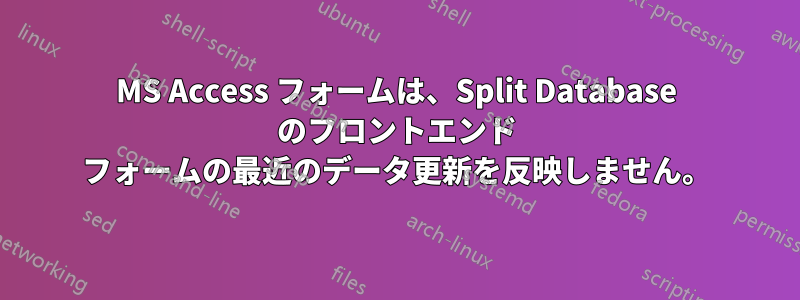 MS Access フォームは、Split Database のフロントエンド フォームの最近のデータ更新を反映しません。