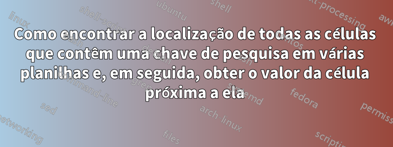 Como encontrar a localização de todas as células que contêm uma chave de pesquisa em várias planilhas e, em seguida, obter o valor da célula próxima a ela