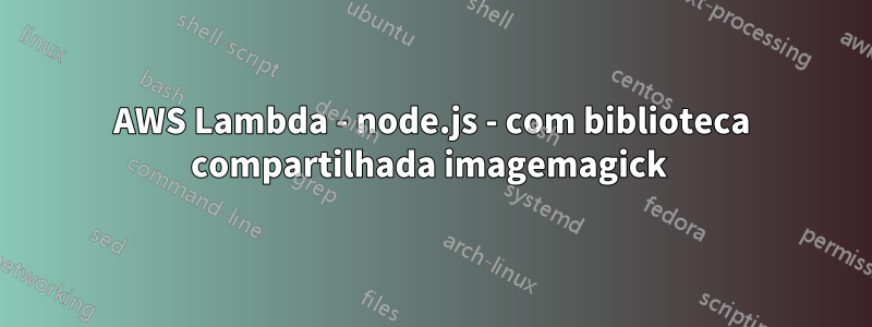 AWS Lambda - node.js - com biblioteca compartilhada imagemagick 