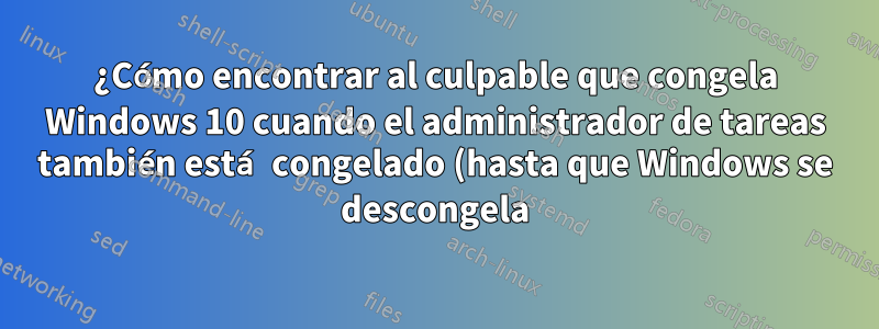 ¿Cómo encontrar al culpable que congela Windows 10 cuando el administrador de tareas también está congelado (hasta que Windows se descongela)?