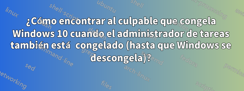 ¿Cómo encontrar al culpable que congela Windows 10 cuando el administrador de tareas también está congelado (hasta que Windows se descongela)?