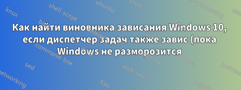 Как найти виновника зависания Windows 10, если диспетчер задач также завис (пока Windows не разморозится)?