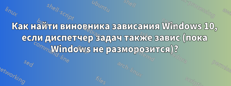 Как найти виновника зависания Windows 10, если диспетчер задач также завис (пока Windows не разморозится)?