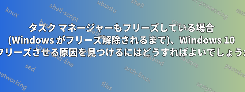 タスク マネージャーもフリーズしている場合 (Windows がフリーズ解除されるまで)、Windows 10 をフリーズさせる原因を見つけるにはどうすればよいでしょうか?