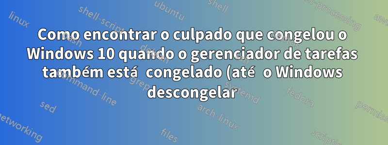 Como encontrar o culpado que congelou o Windows 10 quando o gerenciador de tarefas também está congelado (até o Windows descongelar)?