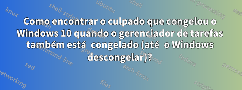 Como encontrar o culpado que congelou o Windows 10 quando o gerenciador de tarefas também está congelado (até o Windows descongelar)?