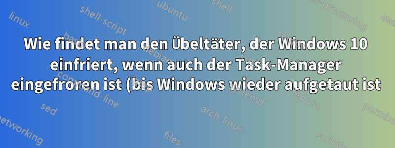 Wie findet man den Übeltäter, der Windows 10 einfriert, wenn auch der Task-Manager eingefroren ist (bis Windows wieder aufgetaut ist)?